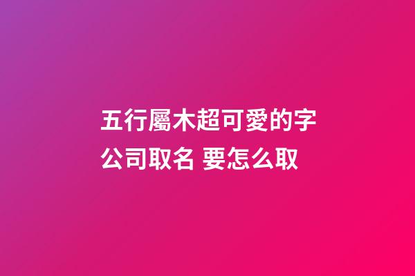 五行屬木超可愛的字公司取名 要怎么取-第1張-公司起名-玄機派